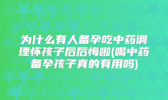 为什么有人备孕吃中药调理怀孩子后后悔啦(喝中药备孕孩子真的有用吗)