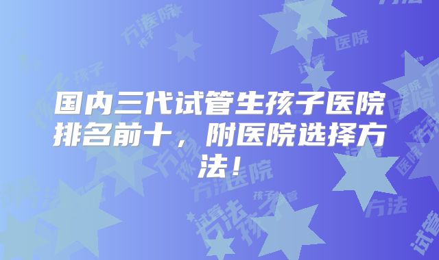 国内三代试管生孩子医院排名前十，附医院选择方法！