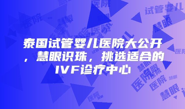 泰国试管婴儿医院大公开，慧眼识珠，挑选适合的IVF诊疗中心