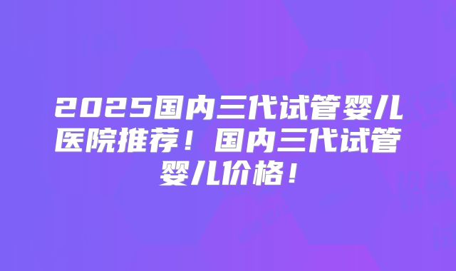 2025国内三代试管婴儿医院推荐！国内三代试管婴儿价格！