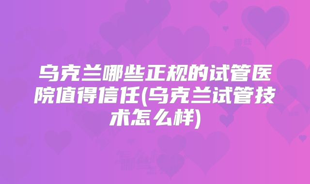 乌克兰哪些正规的试管医院值得信任(乌克兰试管技术怎么样)