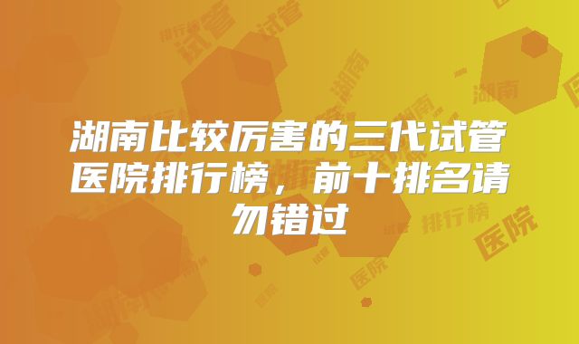 湖南比较厉害的三代试管医院排行榜，前十排名请勿错过