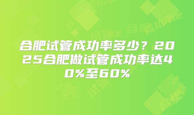 合肥试管成功率多少？2025合肥做试管成功率达40%至60%