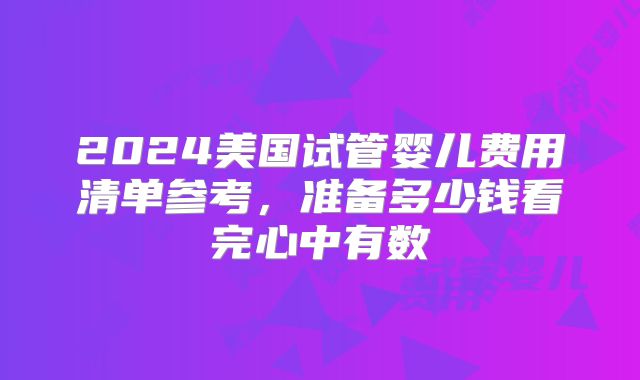 2024美国试管婴儿费用清单参考,准备多少钱看完心中有数