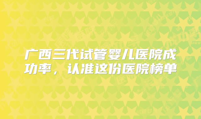 广西三代试管婴儿医院成功率，认准这份医院榜单