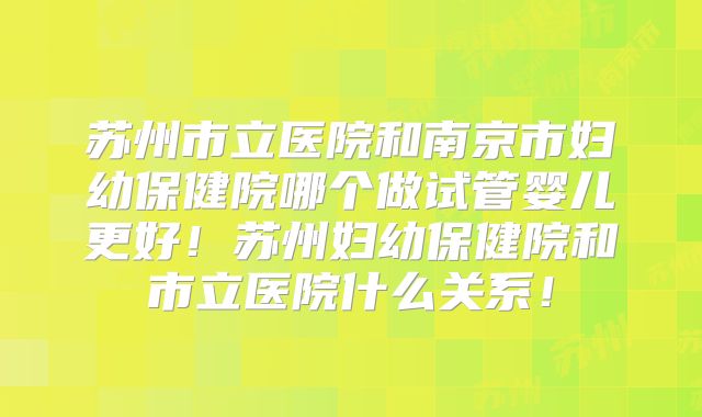 苏州市立医院和南京市妇幼保健院哪个做试管婴儿更好!苏州妇幼保健院和市立医院什么关系!