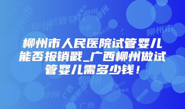 柳州市人民医院试管婴儿能否报销戳_广西柳州做试管婴儿需多少钱！