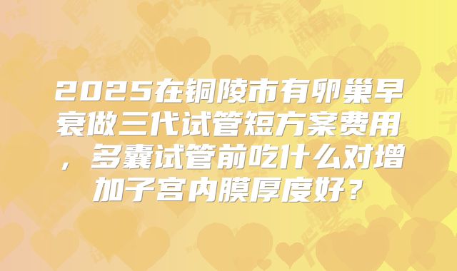 2025在铜陵市有卵巢早衰做三代试管短方案费用，多囊试管前吃什么对增加子宫内膜厚度好？