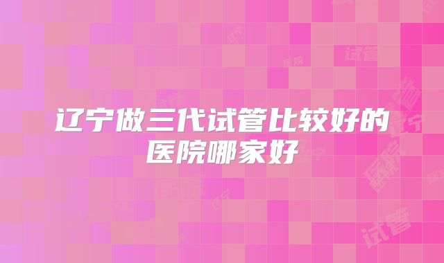 辽宁做三代试管比较好的医院哪家好