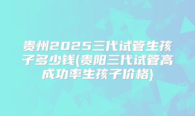 贵州2025三代试管生孩子多少钱(贵阳三代试管高成功率生孩子价格)