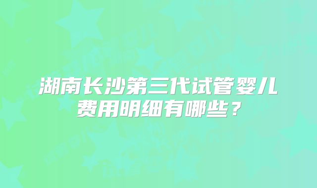 湖南长沙第三代试管婴儿费用明细有哪些？