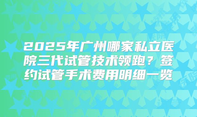 2025年广州哪家私立医院三代试管技术领跑？签约试管手术费用明细一览