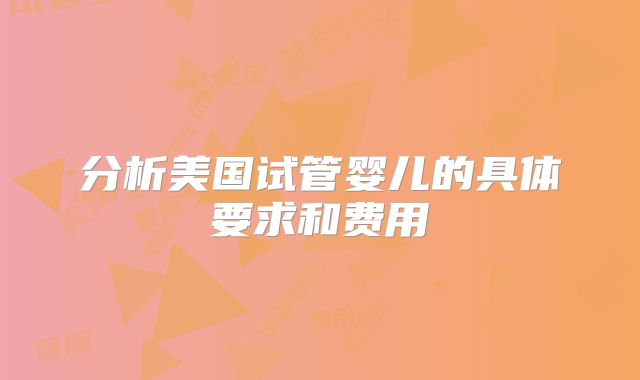 分析美国试管婴儿的具体要求和费用