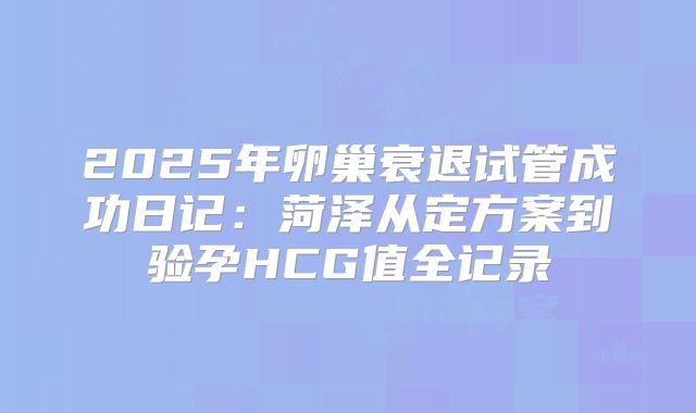 2025年卵巢衰退试管成功日记：菏泽从定方案到验孕HCG值全记录