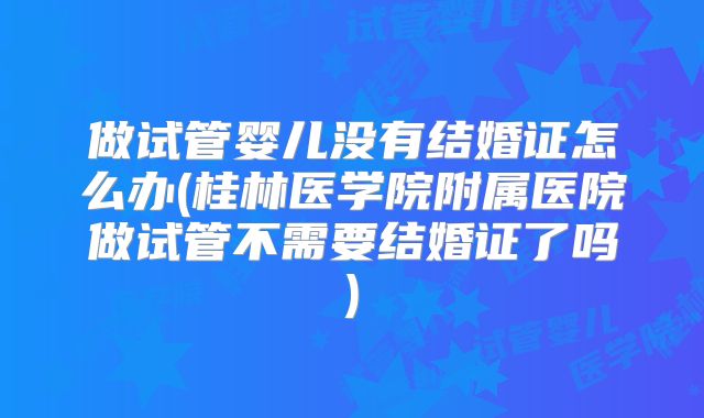 做试管婴儿没有结婚证怎么办(桂林医学院附属医院做试管不需要结婚证了吗)