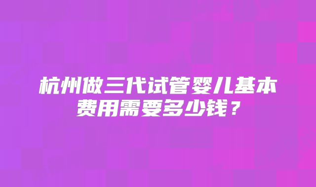 杭州做三代试管婴儿基本费用需要多少钱？
