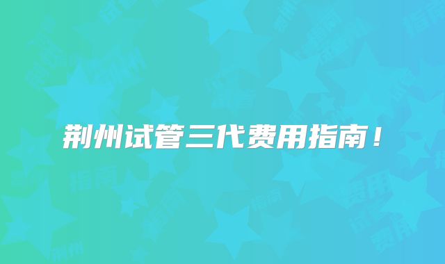 荆州试管三代费用指南！