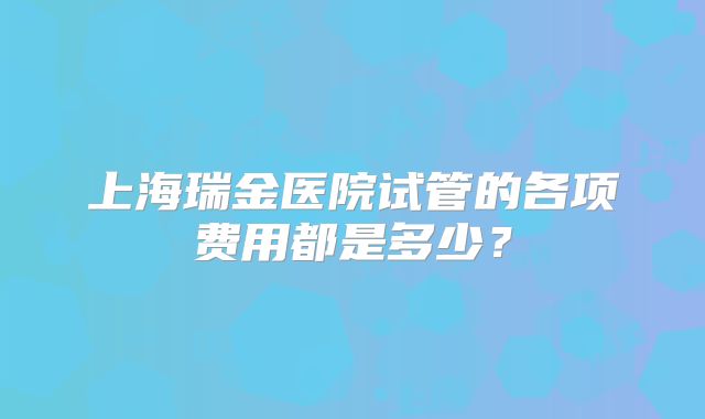 上海瑞金医院试管的各项费用都是多少?