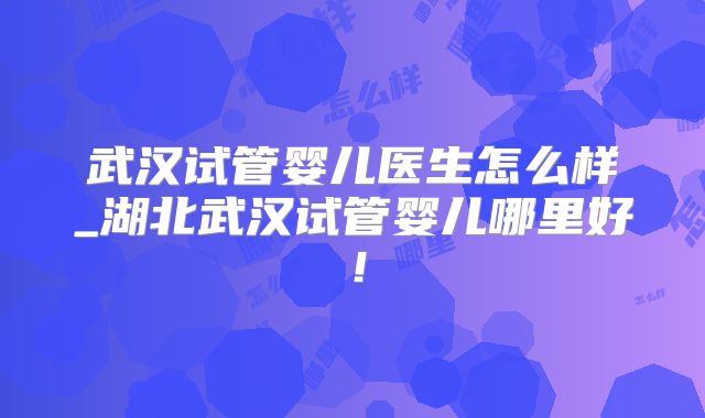 武汉试管婴儿医生怎么样_湖北武汉试管婴儿哪里好！