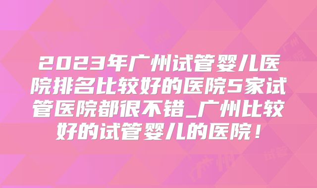 2023年广州试管婴儿医院排名比较好的医院5家试管医院都很不错_广州比较好的试管婴儿的医院！