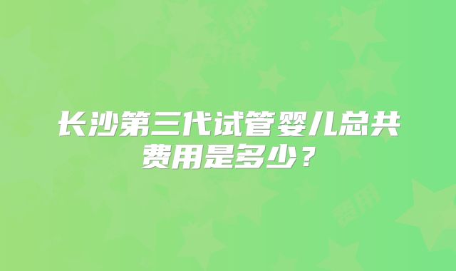 长沙第三代试管婴儿总共费用是多少？