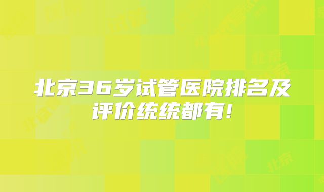 北京36岁试管医院排名及评价统统都有!