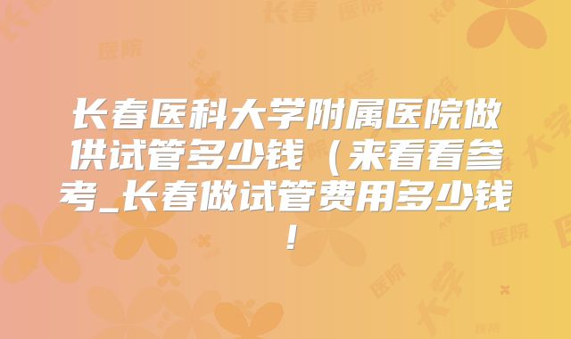 长春医科大学附属医院做供试管多少钱(来看看参考_长春做试管费用多少钱!