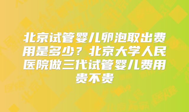 北京试管婴儿卵泡取出费用是多少？北京大学人民医院做三代试管婴儿费用贵不贵