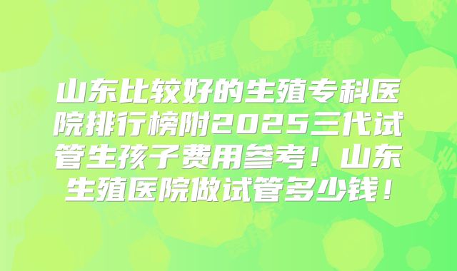 山东比较好的生殖专科医院排行榜附2025三代试管生孩子费用参考！山东生殖医院做试管多少钱！