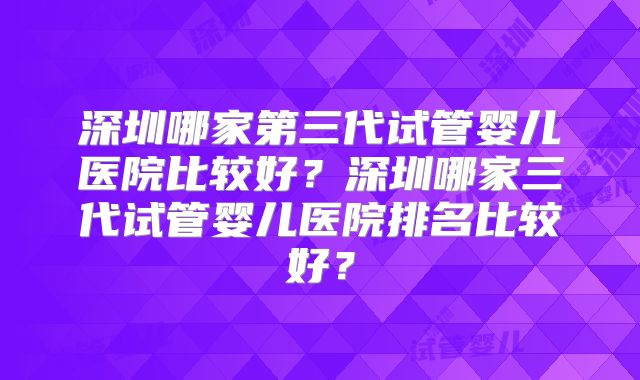 深圳哪家第三代试管婴儿医院比较好？深圳哪家三代试管婴儿医院排名比较好？