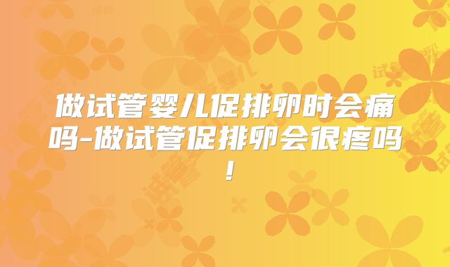 做试管婴儿促排卵时会痛吗-做试管促排卵会很疼吗！
