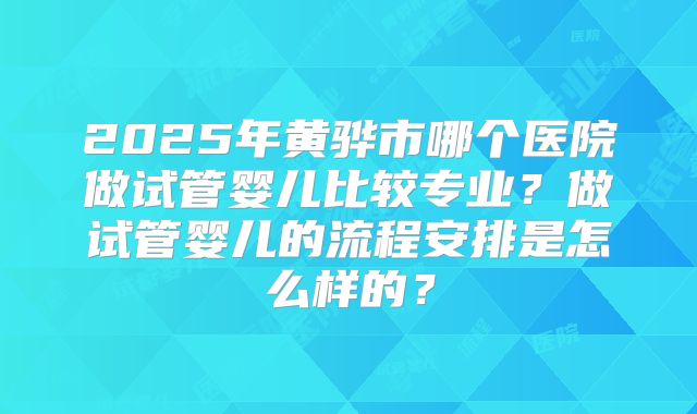 2025年黄骅市哪个医院做试管婴儿比较专业？做试管婴儿的流程安排是怎么样的？