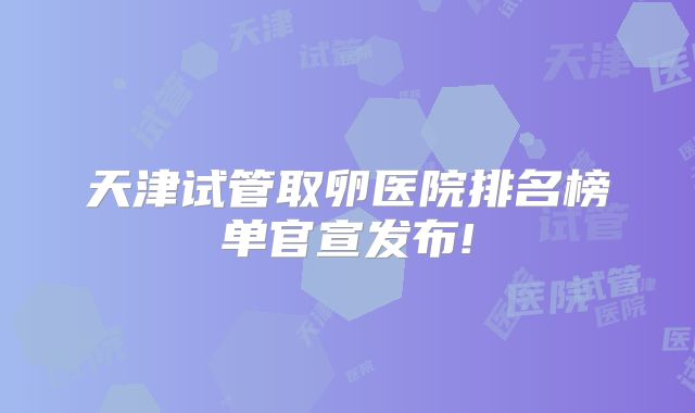 天津试管取卵医院排名榜单官宣发布!