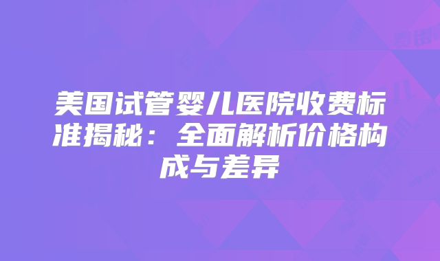 美国试管婴儿医院收费标准揭秘：全面解析价格构成与差异