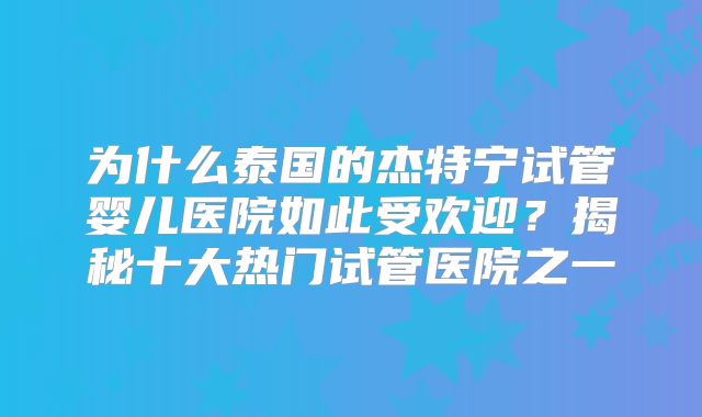 为什么泰国的杰特宁试管婴儿医院如此受欢迎?揭秘十大热门试管医院之一