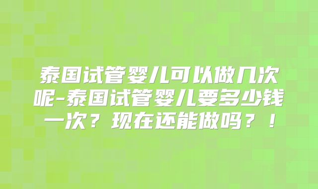 泰国试管婴儿可以做几次呢-泰国试管婴儿要多少钱一次？现在还能做吗？！