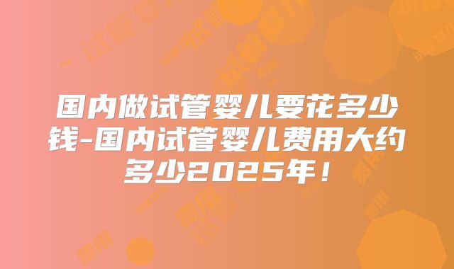 国内做试管婴儿要花多少钱-国内试管婴儿费用大约多少2025年！