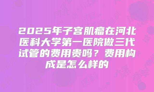 2025年子宫肌瘤在河北医科大学第一医院做三代试管的费用贵吗?费用构成是怎么样的