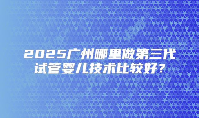 2025广州哪里做第三代试管婴儿技术比较好？