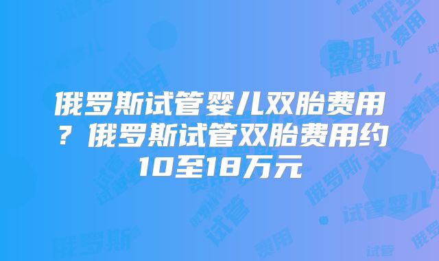 俄罗斯试管婴儿双胎费用？俄罗斯试管双胎费用约10至18万元