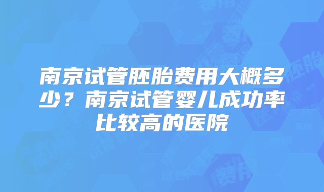 南京试管胚胎费用大概多少？南京试管婴儿成功率比较高的医院