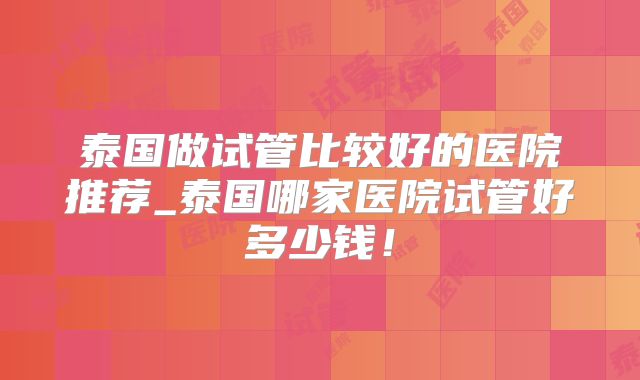泰国做试管比较好的医院推荐_泰国哪家医院试管好多少钱！