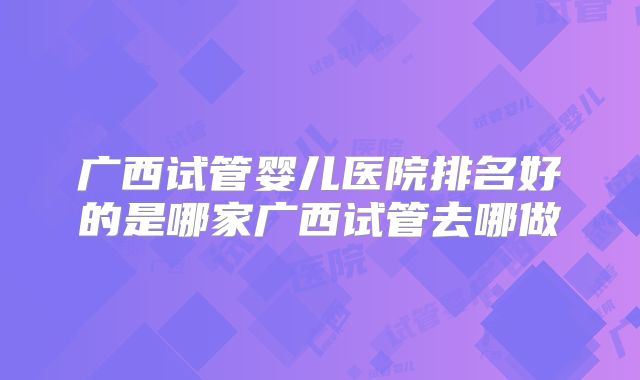 广西试管婴儿医院排名好的是哪家广西试管去哪做