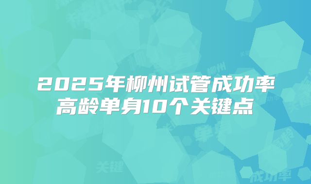 2025年柳州试管成功率高龄单身10个关键点