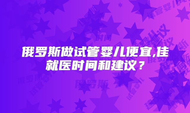 俄罗斯做试管婴儿便宜,佳就医时间和建议？