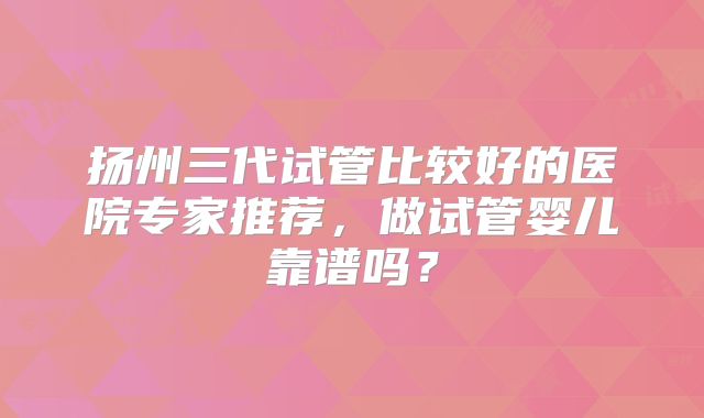 扬州三代试管比较好的医院专家推荐,做试管婴儿靠谱吗?