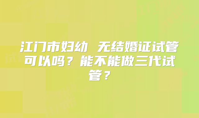 江门市妇幼 无结婚证试管可以吗?能不能做三代试管?