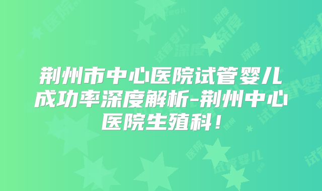 荆州市中心医院试管婴儿成功率深度解析-荆州中心医院生殖科!