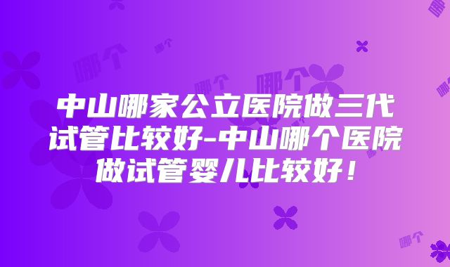 中山哪家公立医院做三代试管比较好-中山哪个医院做试管婴儿比较好！