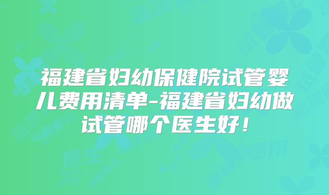 福建省妇幼保健院试管婴儿费用清单-福建省妇幼做试管哪个医生好！